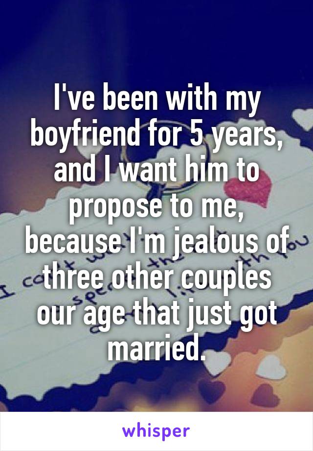 I've been with my boyfriend for 5 years, and I want him to propose to me, because I'm jealous of three other couples our age that just got married.