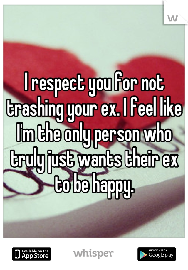 I respect you for not trashing your ex. I feel like I'm the only person who truly just wants their ex to be happy.