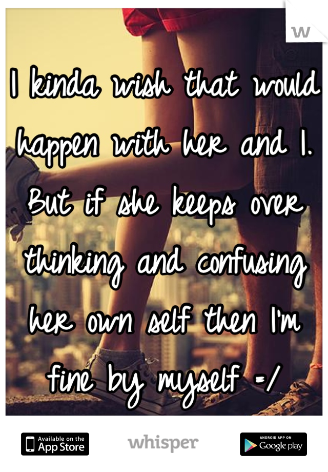 I kinda wish that would happen with her and I. But if she keeps over thinking and confusing her own self then I'm fine by myself =/