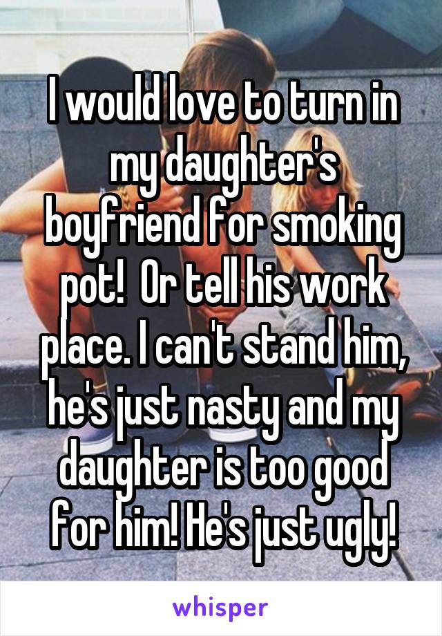 I would love to turn in my daughter's boyfriend for smoking pot!  Or tell his work place. I can't stand him, he's just nasty and my daughter is too good for him! He's just ugly!