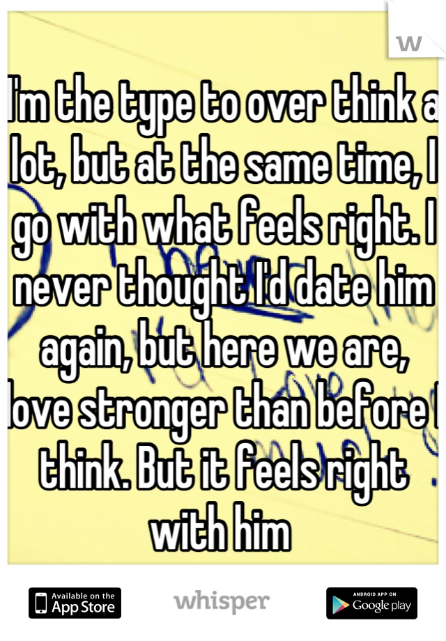 I'm the type to over think a lot, but at the same time, I go with what feels right. I never thought I'd date him again, but here we are, love stronger than before I think. But it feels right with him 