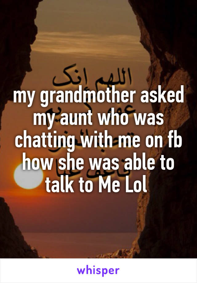 my grandmother asked my aunt who was chatting with me on fb how she was able to talk to Me Lol 