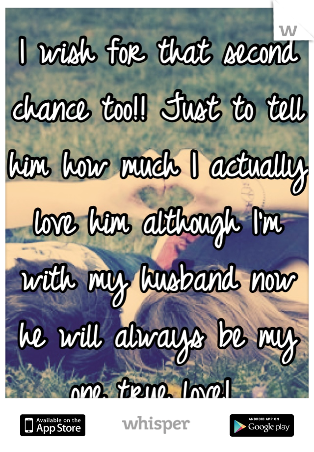 I wish for that second chance too!! Just to tell him how much I actually love him although I'm with my husband now he will always be my one true love! 