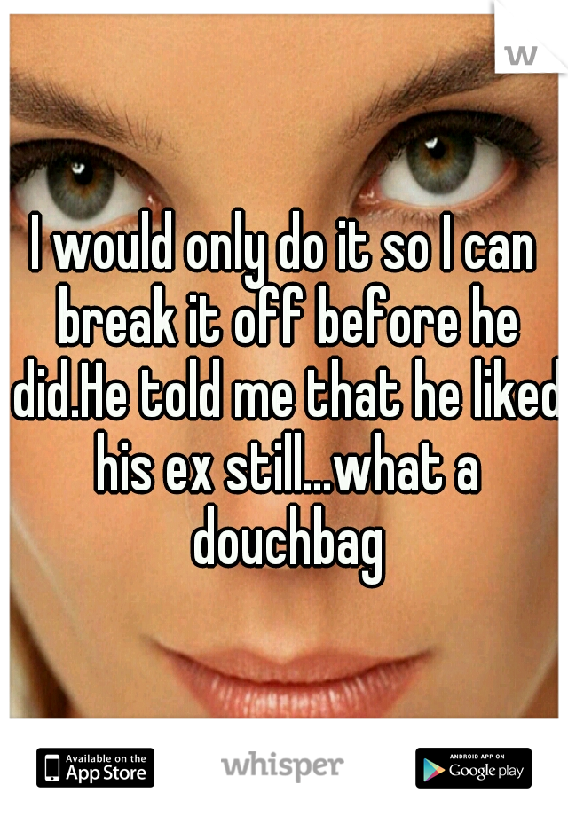 I would only do it so I can break it off before he did.He told me that he liked his ex still...what a douchbag