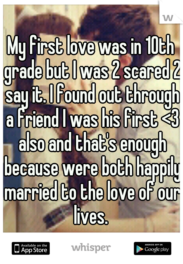 My first love was in 10th grade but I was 2 scared 2 say it. I found out through a friend I was his first <3 also and that's enough because were both happily married to the love of our lives. 