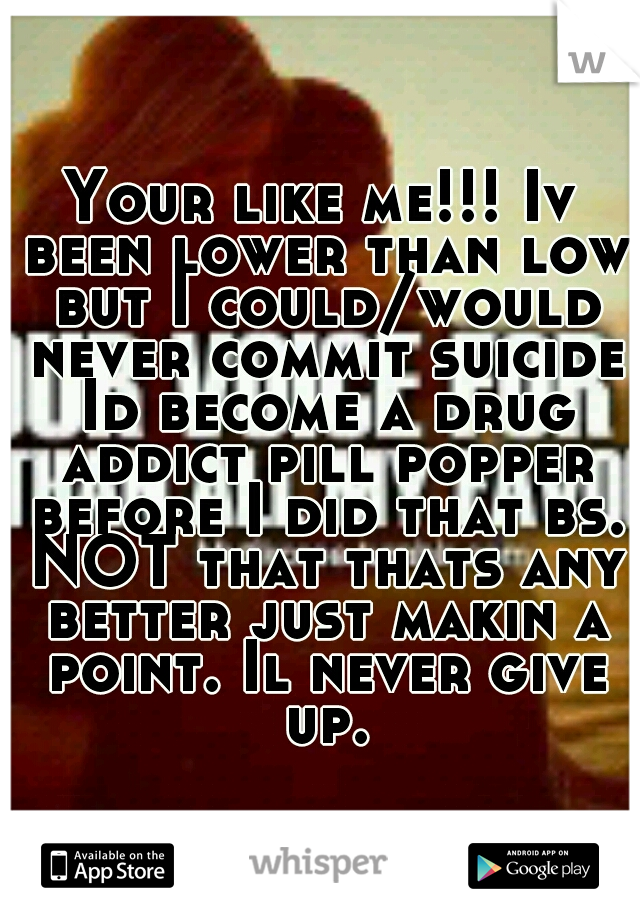 Your like me!!! Iv been lower than low but I could/would never commit suicide Id become a drug addict pill popper before I did that bs. NOT that thats any better just makin a point. Il never give up.