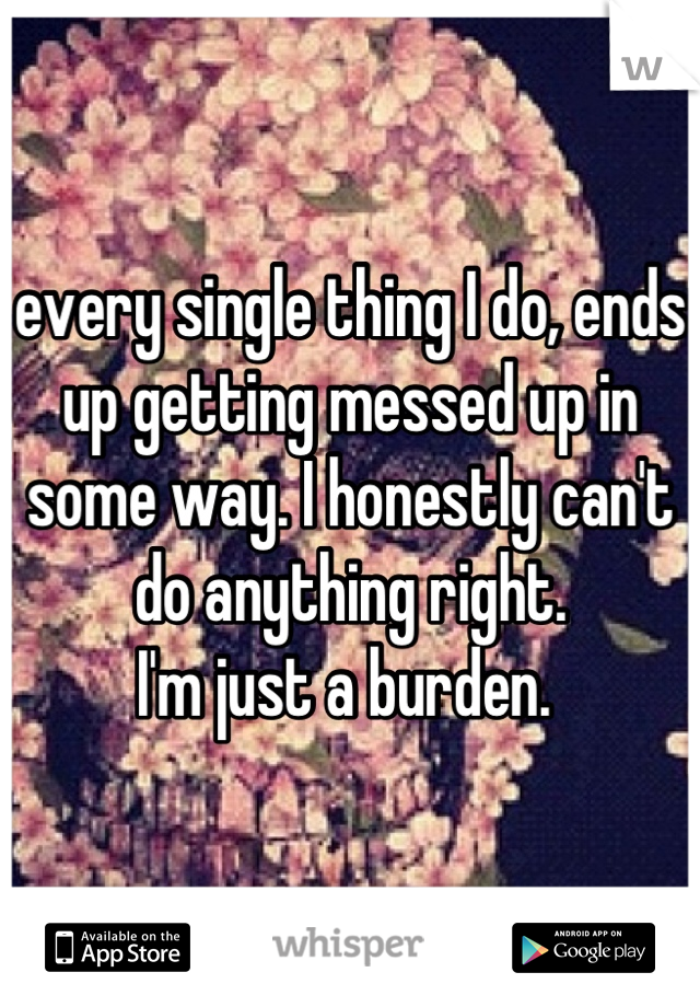 every single thing I do, ends up getting messed up in some way. I honestly can't do anything right. 
I'm just a burden. 