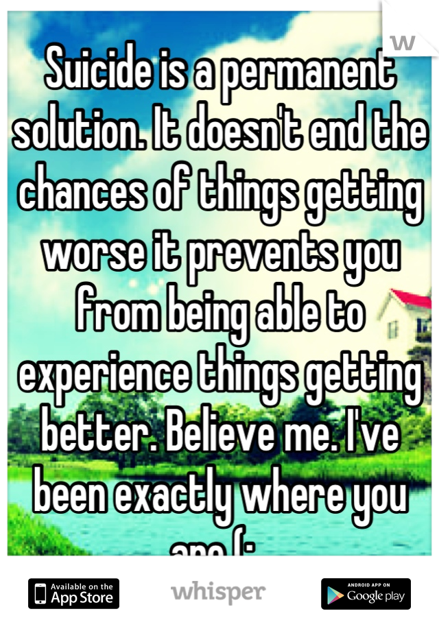 Suicide is a permanent solution. It doesn't end the chances of things getting worse it prevents you from being able to experience things getting better. Believe me. I've been exactly where you are (:  
