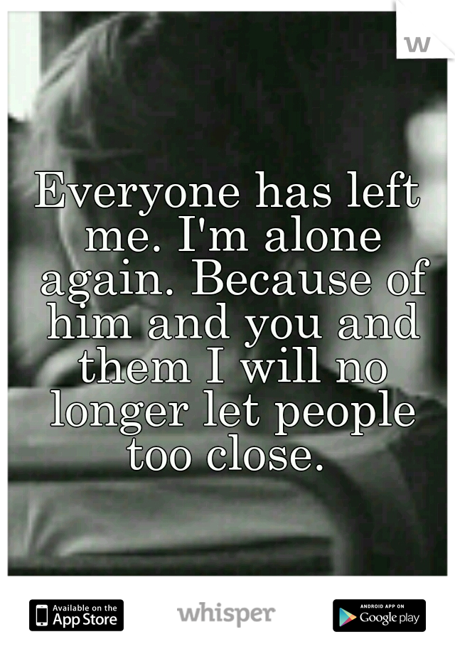 Everyone has left me. I'm alone again. Because of him and you and them I will no longer let people too close. 