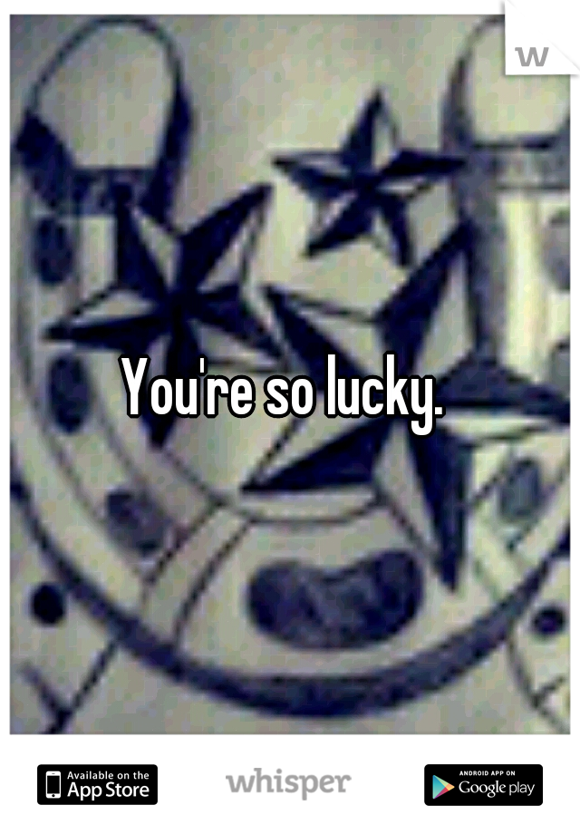 You're so lucky. 