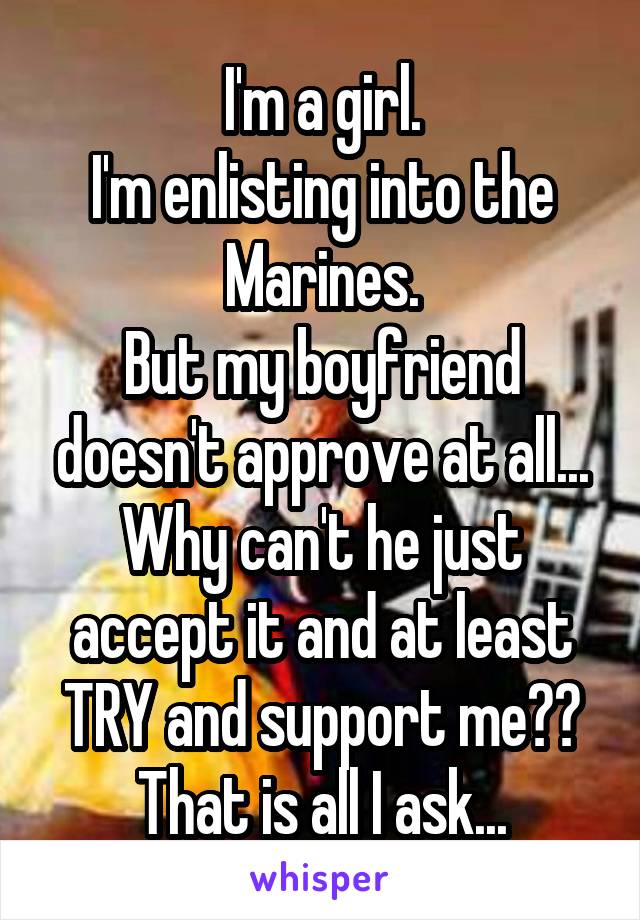 I'm a girl.
I'm enlisting into the Marines.
But my boyfriend doesn't approve at all...
Why can't he just accept it and at least TRY and support me??
That is all I ask...