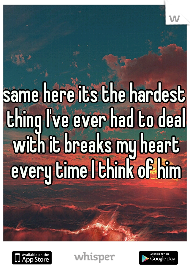 same here its the hardest thing I've ever had to deal with it breaks my heart every time I think of him