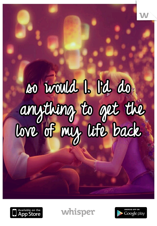 so would I. I'd do anything to get the love of my life back 