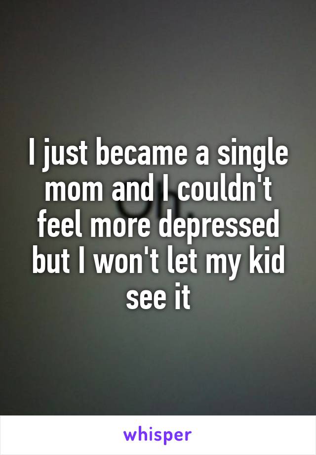 I just became a single mom and I couldn't feel more depressed but I won't let my kid see it