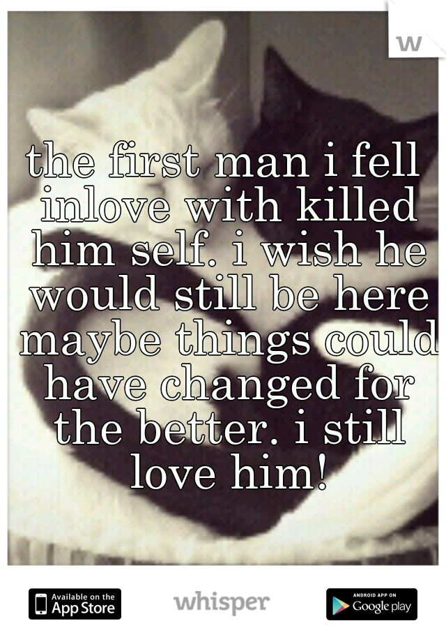 the first man i fell inlove with killed him self. i wish he would still be here maybe things could have changed for the better. i still love him!