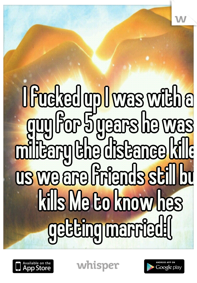 I fucked up I was with a guy for 5 years he was military the distance killed us we are friends still but kills Me to know hes getting married:(