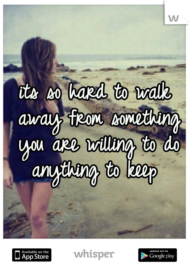 its so hard to walk away from something you are willing to do anything to keep 