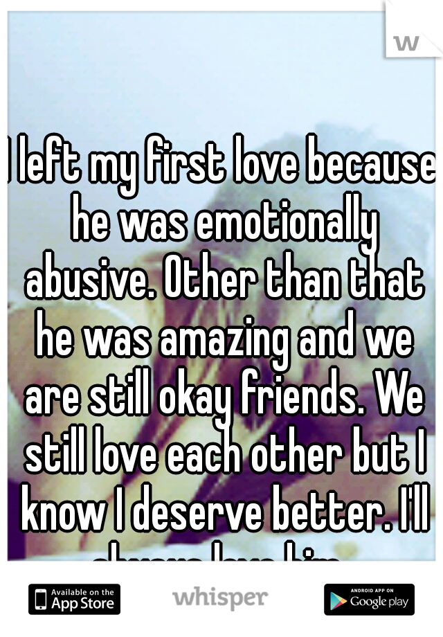 I left my first love because he was emotionally abusive. Other than that he was amazing and we are still okay friends. We still love each other but I know I deserve better. I'll always love him. 