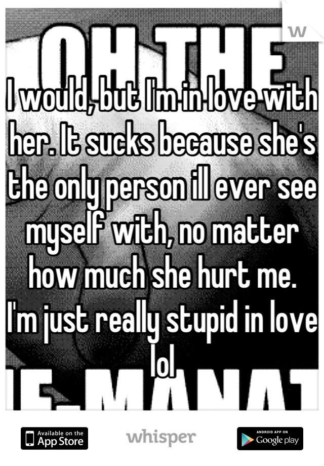 I would, but I'm in love with her. It sucks because she's the only person ill ever see myself with, no matter how much she hurt me.
I'm just really stupid in love lol