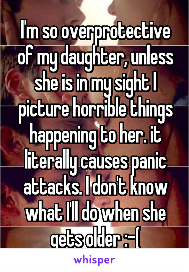 I'm so overprotective of my daughter, unless she is in my sight I picture horrible things happening to her. it literally causes panic attacks. I don't know what I'll do when she gets older :-(