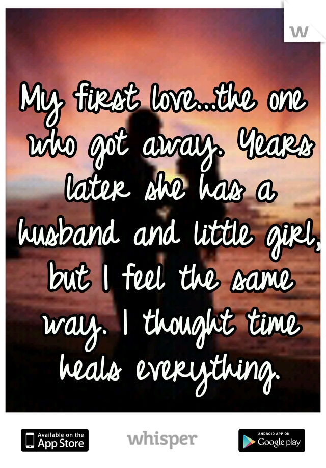 My first love...the one who got away. Years later she has a husband and little girl, but I feel the same way. I thought time heals everything.