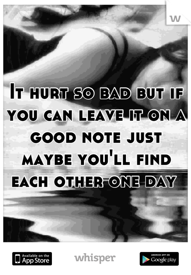 It hurt so bad but if you can leave it on a good note just maybe you'll find each other one day 