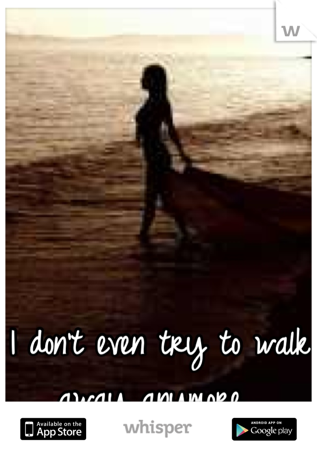 I don't even try to walk away anymore...