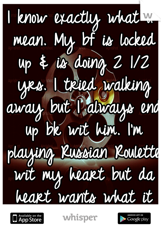 I know exactly what u mean. My bf is locked up & is doing 2 1/2 yrs. I tried walking away but I always end up bk wit him. I'm playing Russian Roulette wit my heart but da heart wants what it wants