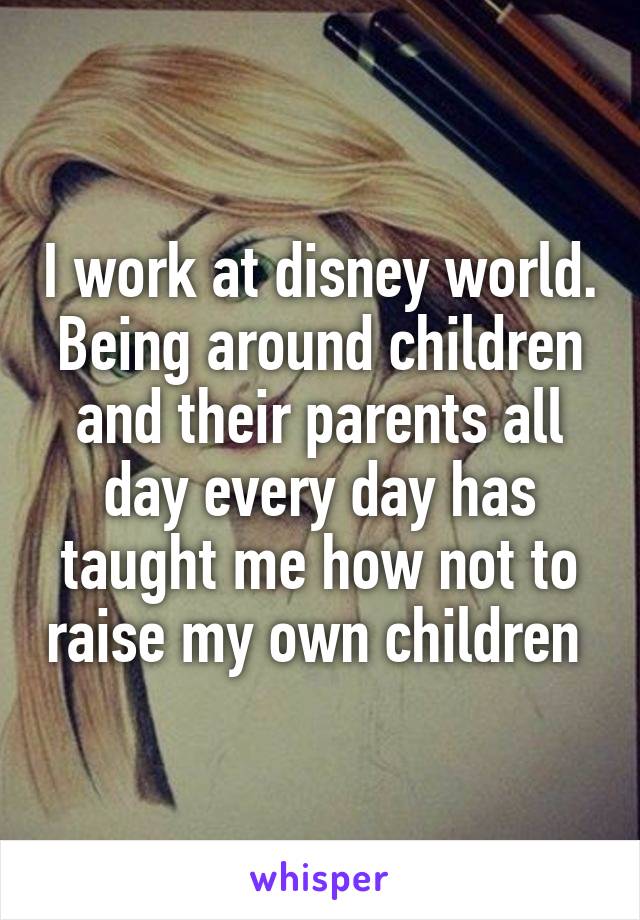 I work at disney world. Being around children and their parents all day every day has taught me how not to raise my own children 
