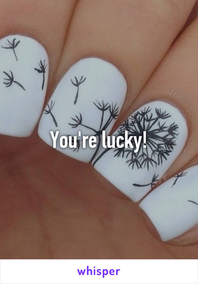 You're lucky!