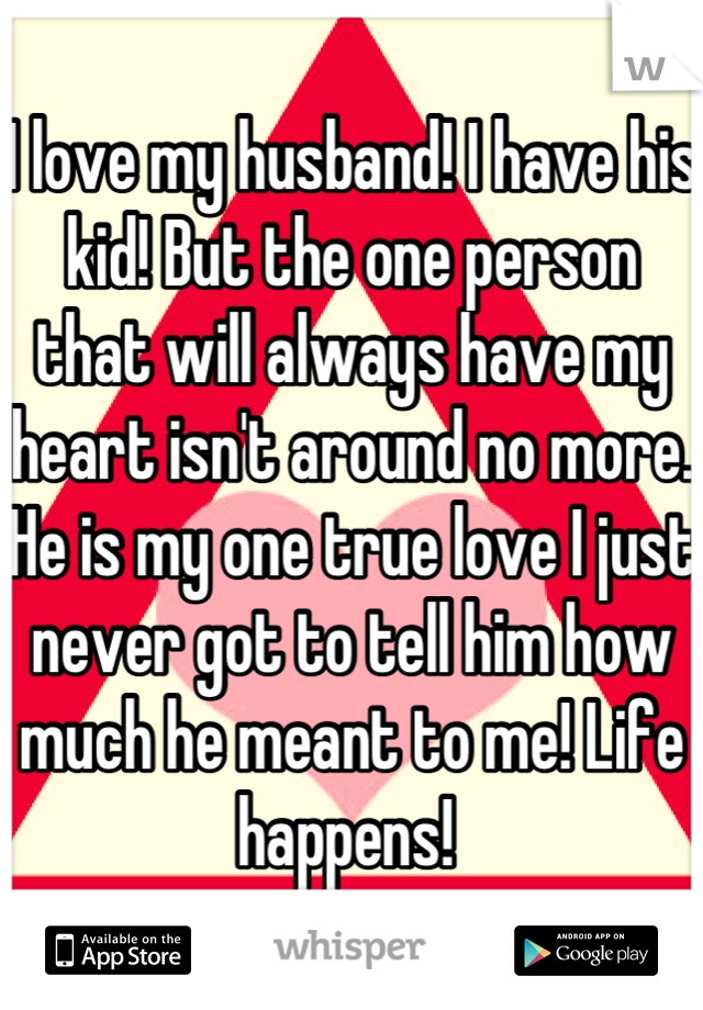 I love my husband! I have his kid! But the one person that will always have my heart isn't around no more. He is my one true love I just never got to tell him how much he meant to me! Life happens! 