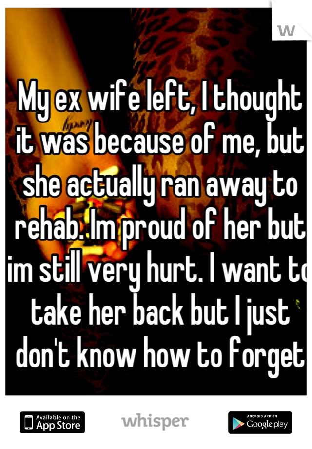 My ex wife left, I thought it was because of me, but she actually ran away to rehab. Im proud of her but im still very hurt. I want to take her back but I just don't know how to forget
