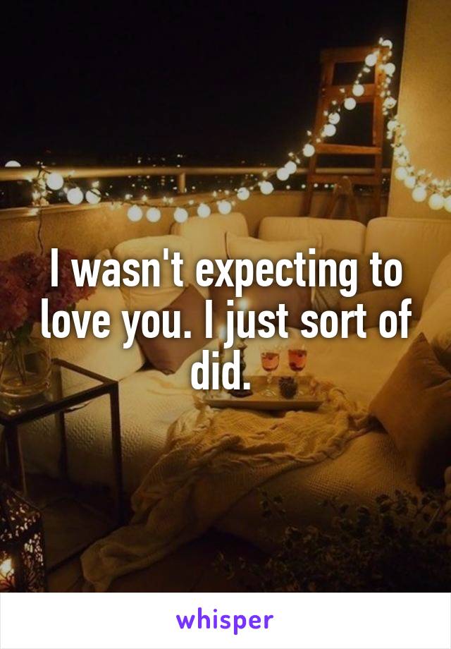 I wasn't expecting to love you. I just sort of did. 