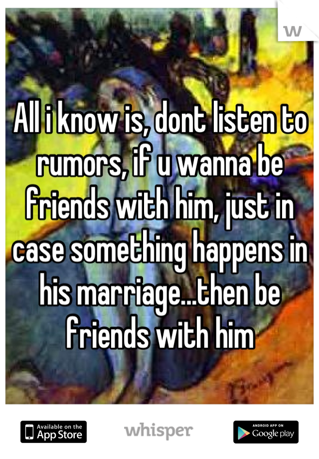 All i know is, dont listen to rumors, if u wanna be friends with him, just in case something happens in his marriage...then be friends with him