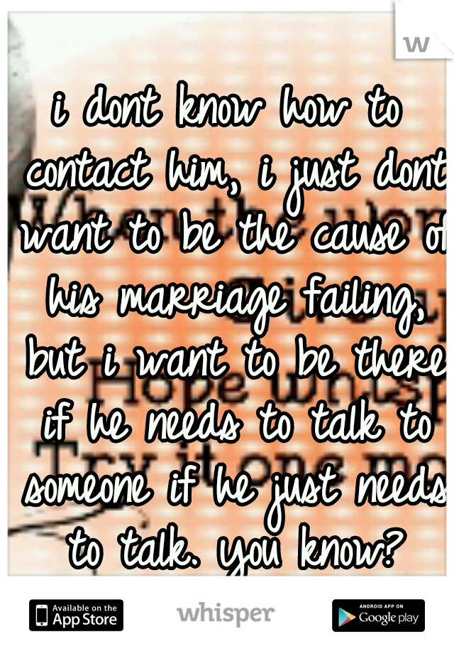 i dont know how to contact him, i just dont want to be the cause of his marriage failing, but i want to be there if he needs to talk to someone if he just needs to talk. you know?