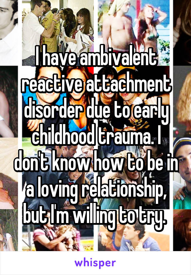 I have ambivalent reactive attachment disorder due to early childhood trauma. I don't know how to be in a loving relationship, but I'm willing to try. 