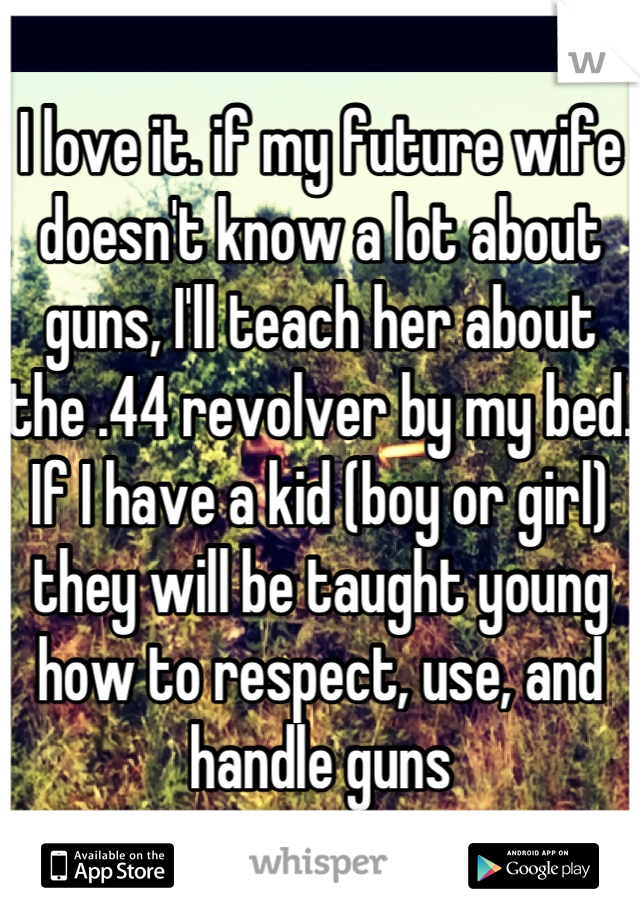 I love it. if my future wife doesn't know a lot about guns, I'll teach her about the .44 revolver by my bed. If I have a kid (boy or girl) they will be taught young how to respect, use, and handle guns