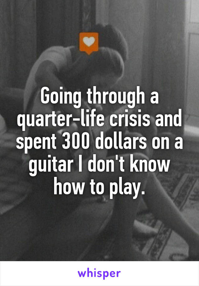 Going through a quarter-life crisis and spent 300 dollars on a guitar I don't know how to play.