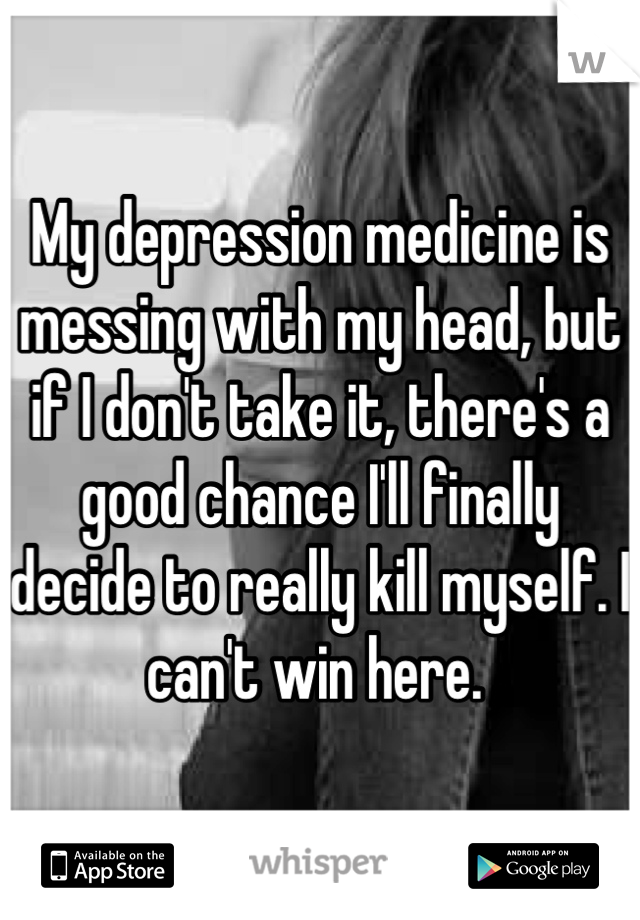 My depression medicine is messing with my head, but if I don't take it, there's a good chance I'll finally decide to really kill myself. I can't win here. 