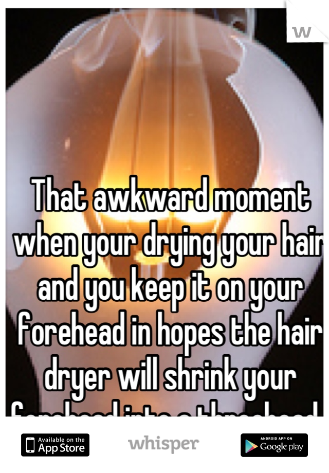 That awkward moment when your drying your hair and you keep it on your forehead in hopes the hair dryer will shrink your forehead into a threehead. 