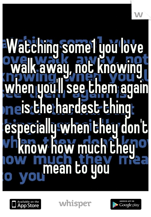 Watching some1 you love walk away, not knowing when you'll see them again is the hardest thing especially when they don't know how much they mean to you