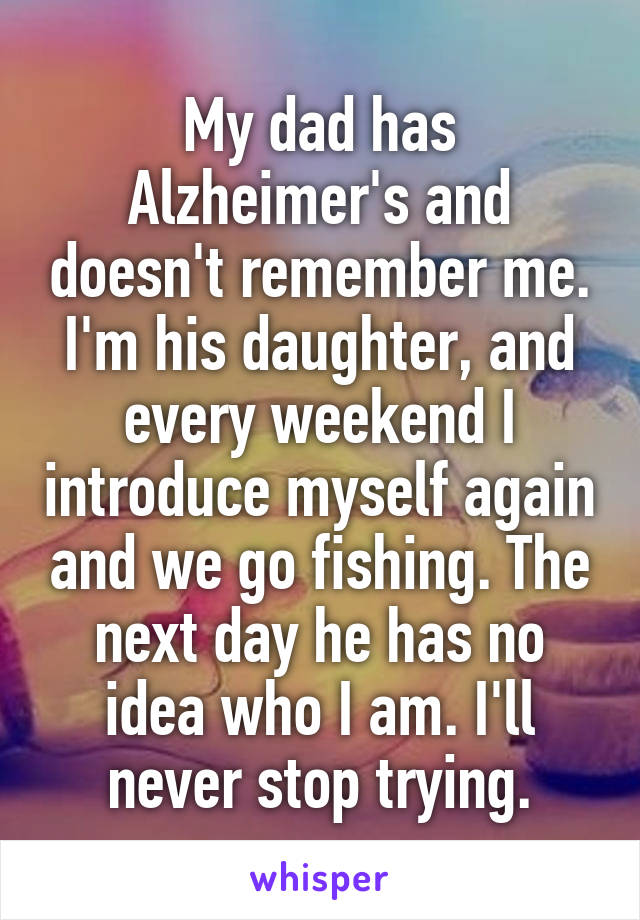 My dad has Alzheimer's and doesn't remember me. I'm his daughter, and every weekend I introduce myself again and we go fishing. The next day he has no idea who I am. I'll never stop trying.