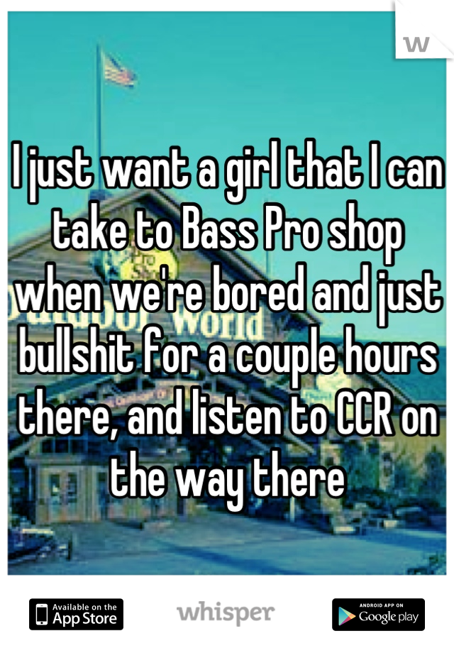 I just want a girl that I can take to Bass Pro shop when we're bored and just bullshit for a couple hours there, and listen to CCR on the way there