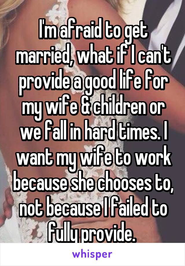 I'm afraid to get married, what if I can't provide a good life for my wife & children or we fall in hard times. I want my wife to work because she chooses to, not because I failed to fully provide. 