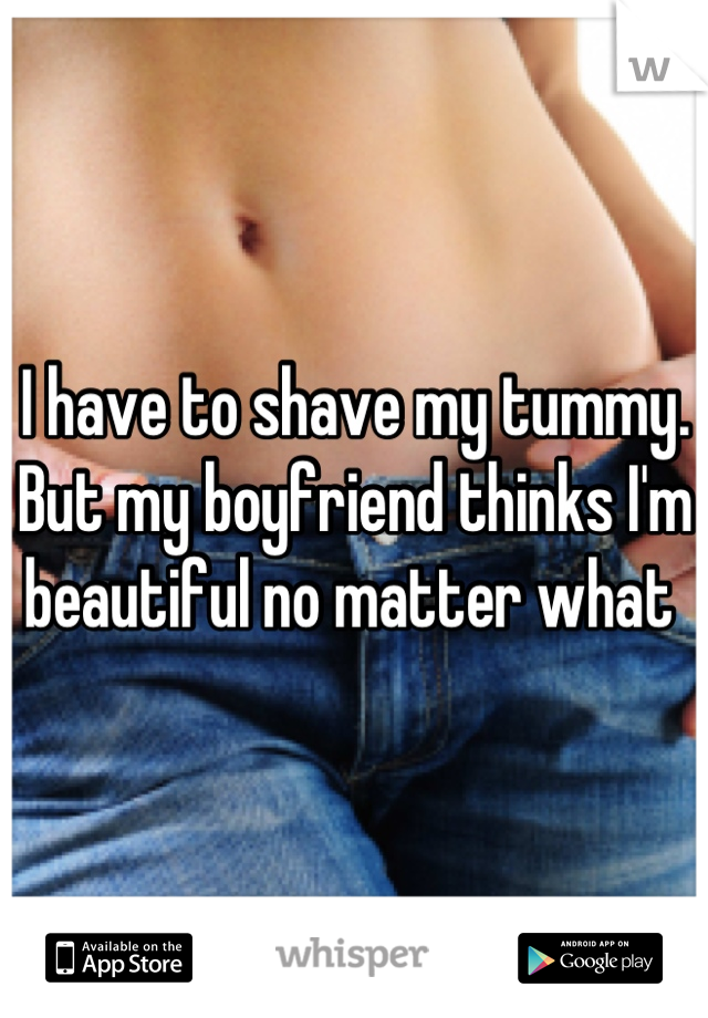 I have to shave my tummy. But my boyfriend thinks I'm beautiful no matter what 