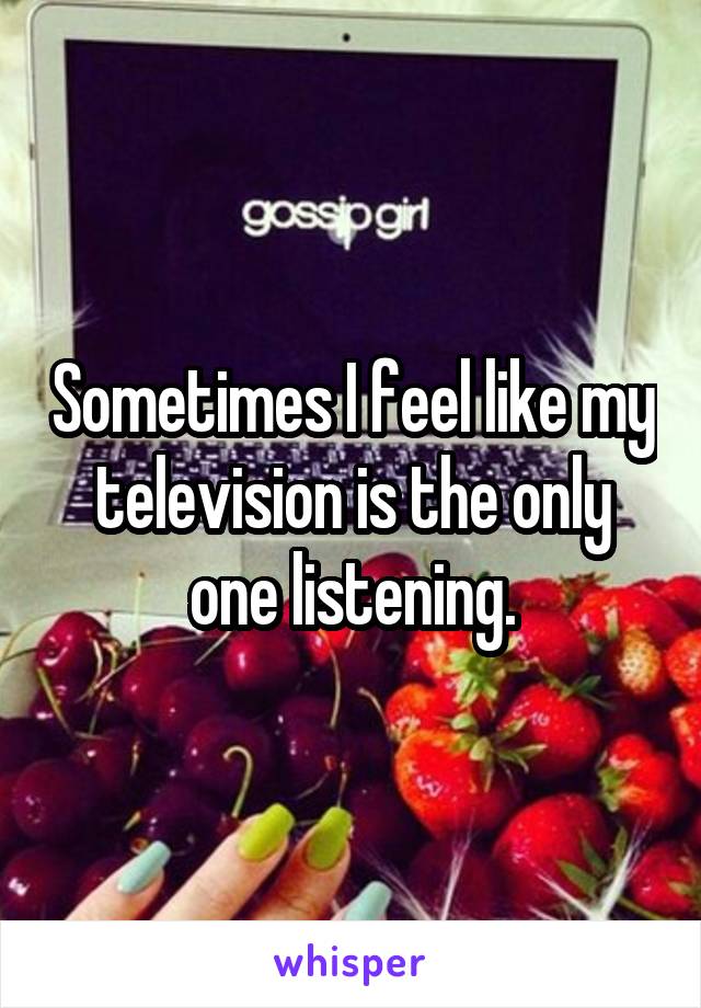 Sometimes I feel like my television is the only one listening.