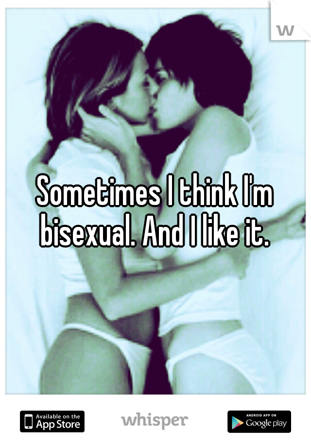 Sometimes I think I'm bisexual. And I like it. 