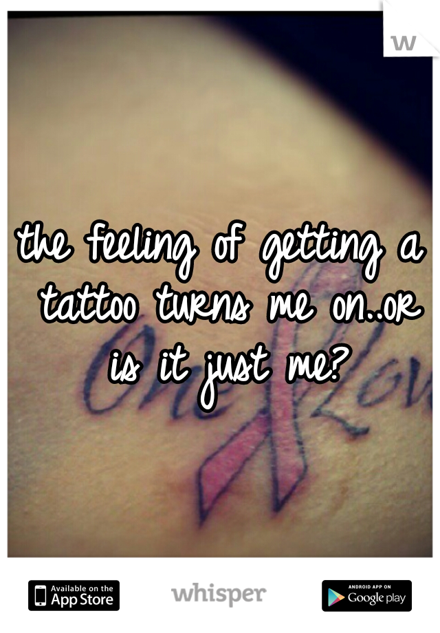 the feeling of getting a tattoo turns me on..or is it just me?
