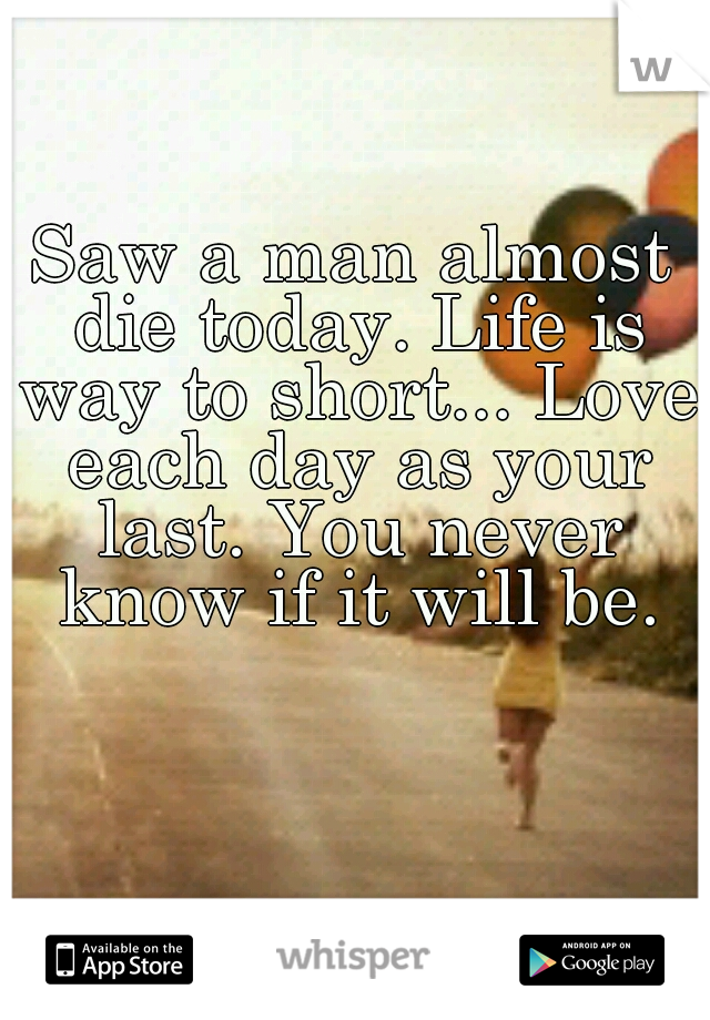 Saw a man almost die today.
Life is way to short... Love each day as your last. You never know if it will be.