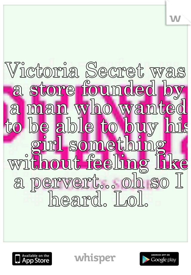 Victoria Secret was a store founded by a man who wanted to be able to buy his girl something without feeling like a pervert... oh so I heard. Lol.